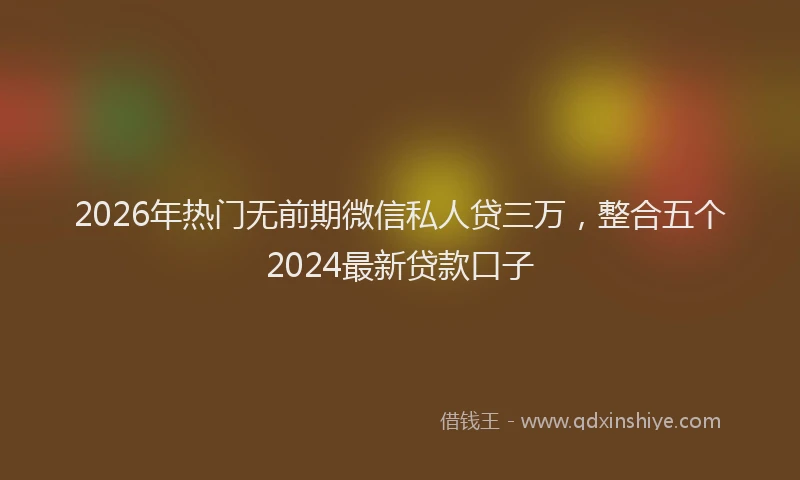 2026年热门无前期微信私人贷三万，整合五个2024最新贷款口子