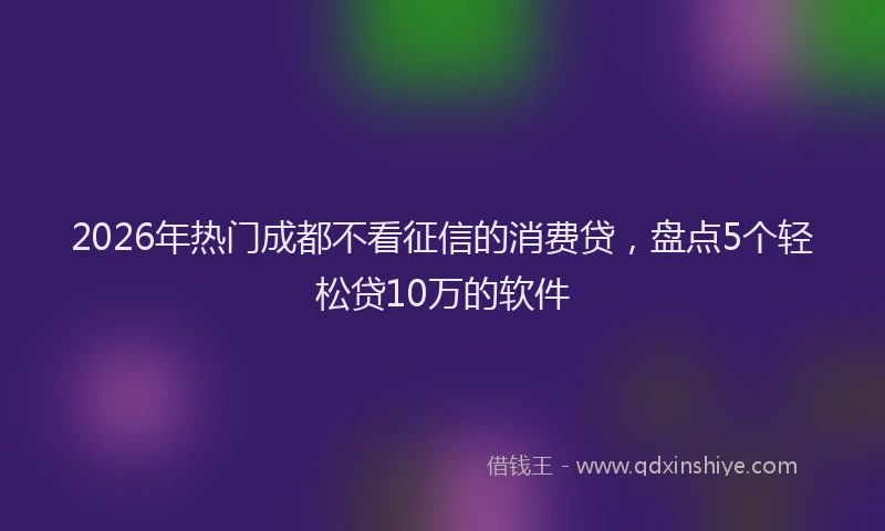 2026年热门成都不看征信的消费贷,盘点5个轻松贷10万的软件