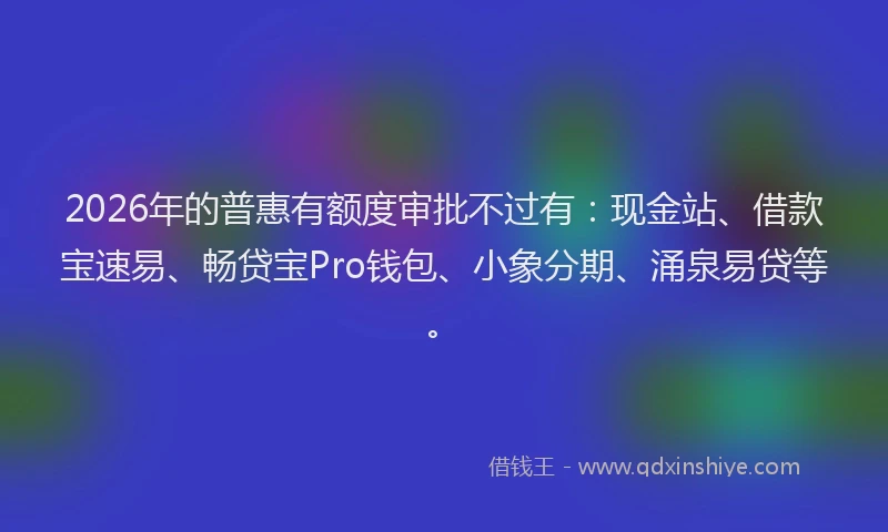 2026年的普惠有额度审批不过有:现金站、借款宝速易、畅贷宝Pro钱包、小象分期、涌泉易贷等。