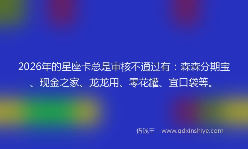 2026年的星座卡总是审核不通过有：森森分期宝、现金之家、龙龙用、零花罐、宜口袋等。