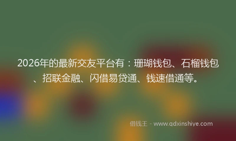 2026年的最新交友平台有：珊瑚钱包、石榴钱包、招联金融、闪借易贷通、钱速借通等。