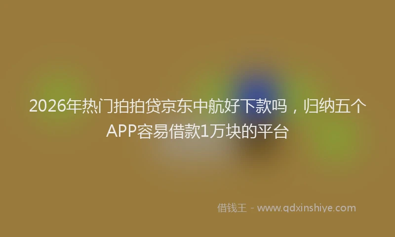 2026年热门拍拍贷京东中航好下款吗，归纳五个APP容易借款1万块的平台