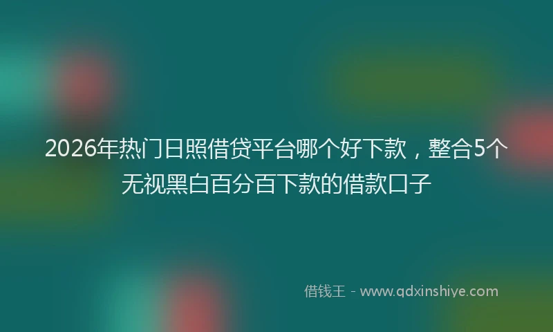 2026年热门日照借贷平台哪个好下款，整合5个无视黑白百分百下款的借款口子