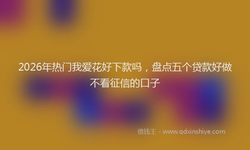 2026年热门我爱花好下款吗，盘点五个贷款好做不看征信的口子