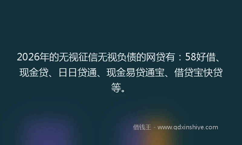 2026年的无视征信无视负债的网贷有：58好借、现金贷、日日贷通、现金易贷通宝、借贷宝快贷等。