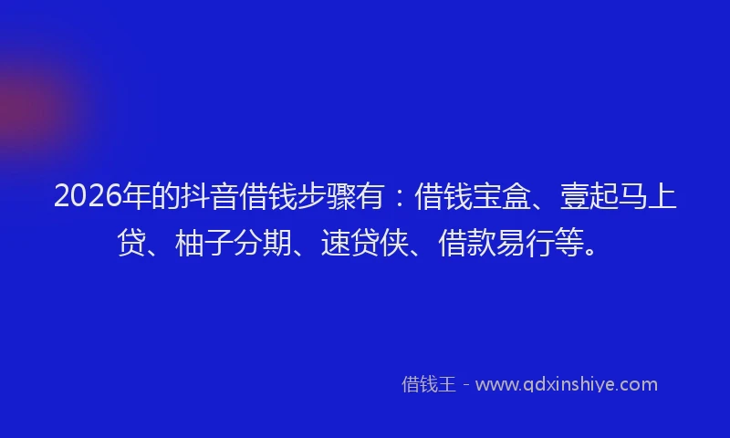 2026年的抖音借钱步骤有：借钱宝盒、壹起马上贷、柚子分期、速贷侠、借款易行等。