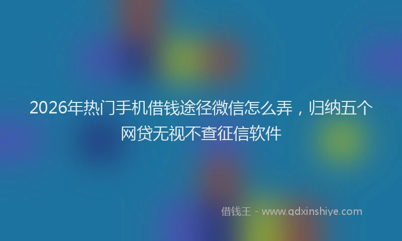 2026年热门手机借钱途径微信怎么弄，归纳五个网贷无视不查征信软件