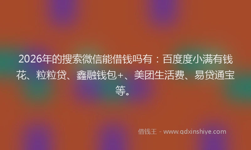 2026年的搜索微信能借钱吗有：百度度小满有钱花、粒粒贷、鑫融钱包+、美团生活费、易贷通宝等。