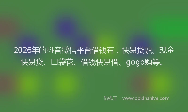 2026年的抖音微信平台借钱有：快易贷融、现金快易贷、口袋花、借钱快易借、gogo购等。