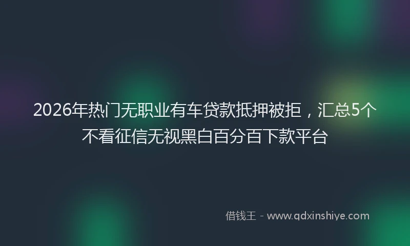 2026年热门无职业有车贷款抵押被拒，汇总5个不看征信无视黑白百分百下款平台