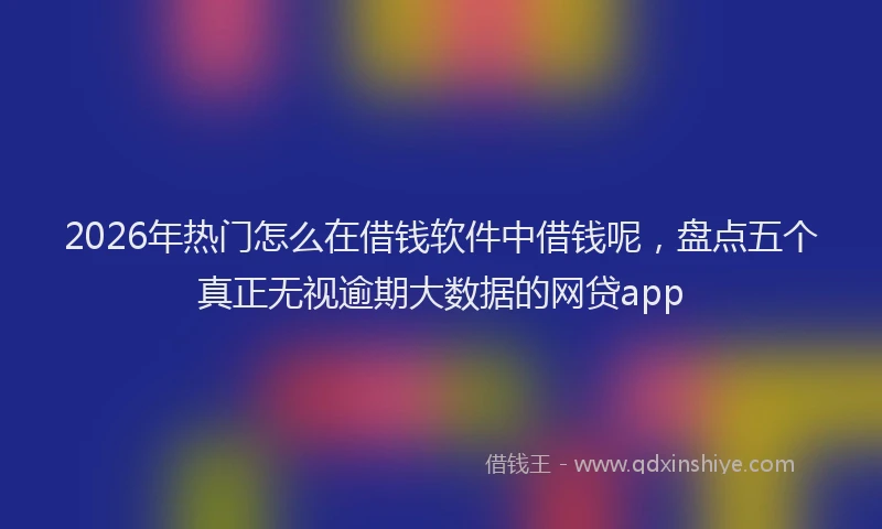 2026年热门怎么在借钱软件中借钱呢，盘点五个真正无视逾期大数据的网贷app