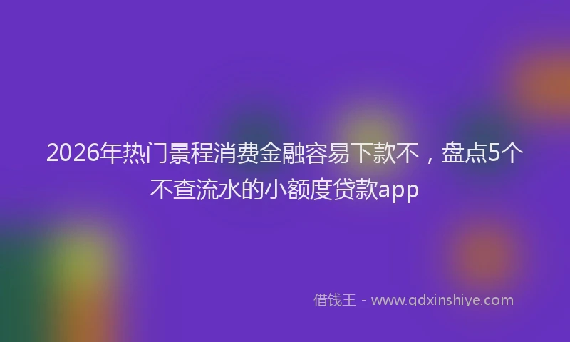 2026年热门景程消费金融容易下款不，盘点5个不查流水的小额度贷款app