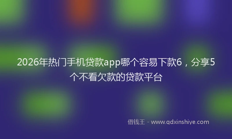 2026年热门手机贷款app哪个容易下款6，分享5个不看欠款的贷款平台