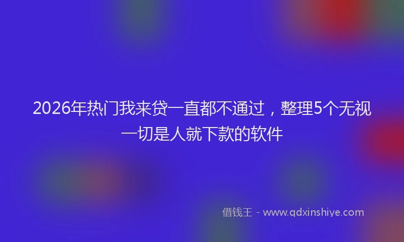 2026年热门我来贷一直都不通过，整理5个无视一切是人就下款的软件