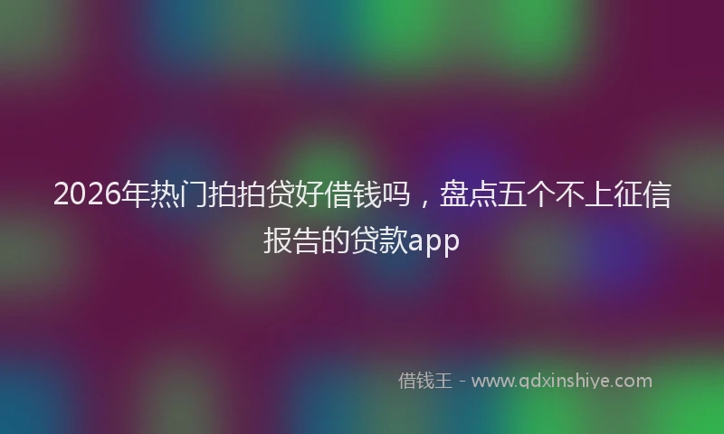 2026年热门拍拍贷好借钱吗，盘点五个不上征信报告的贷款app