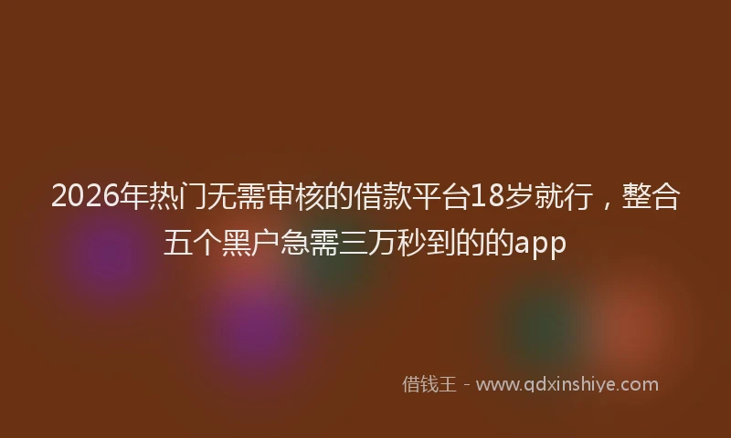 2026年热门无需审核的借款平台18岁就行，整合五个黑户急需三万秒到的的app