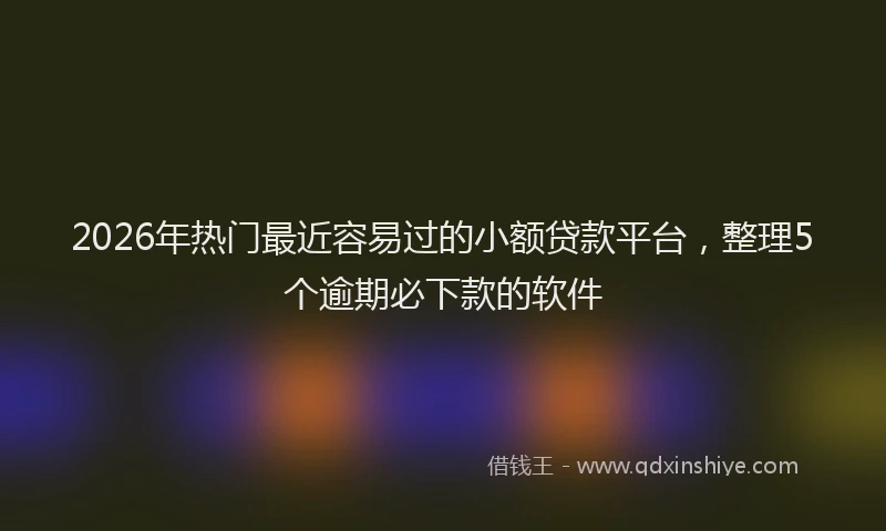2026年热门最近容易过的小额贷款平台，整理5个逾期必下款的软件