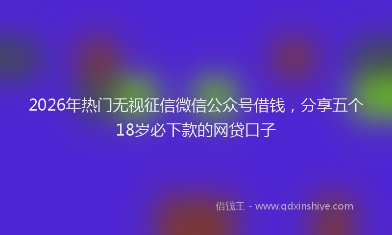 2026年热门无视征信微信公众号借钱，分享五个18岁必下款的网贷口子