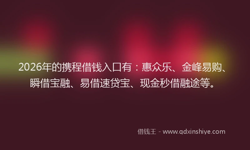 2026年的携程借钱入口有：惠众乐、金峰易购、瞬借宝融、易借速贷宝、现金秒借融途等。