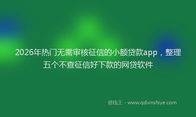 2026年热门无需审核征信的小额贷款app，整理五个不查征信好下款的网贷软件