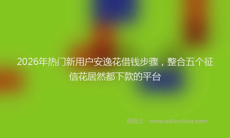 2026年热门新用户安逸花借钱步骤，整合五个征信花居然都下款的平台