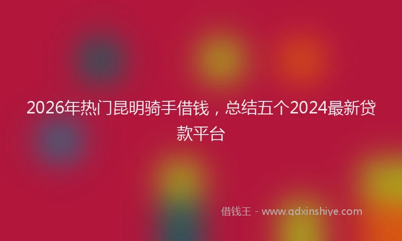 2026年热门昆明骑手借钱，总结五个2024最新贷款平台
