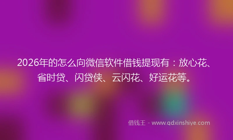 2026年的怎么向微信软件借钱提现有：放心花、省时贷、闪贷侠、云闪花、好运花等。