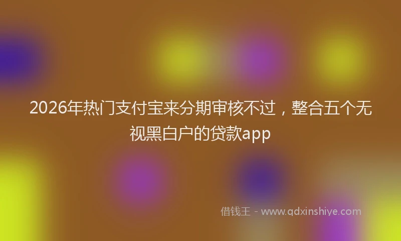 2026年热门支付宝来分期审核不过，整合五个无视黑白户的贷款app