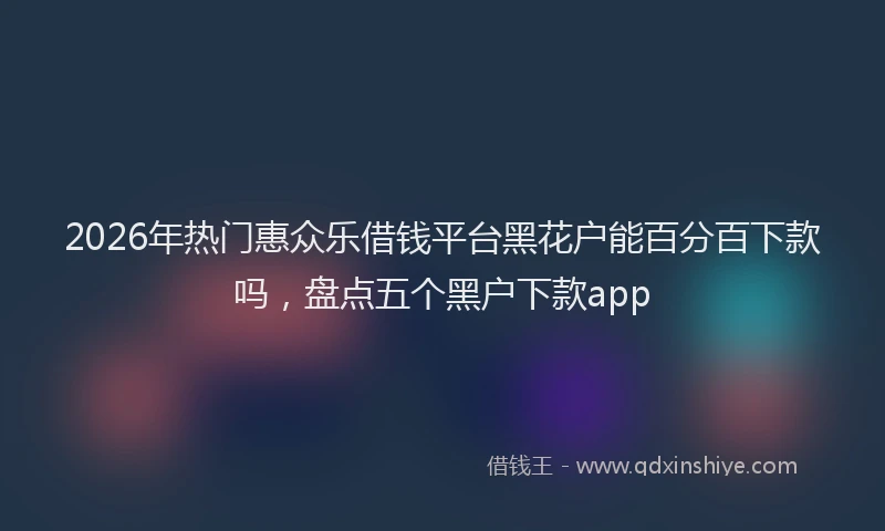 2026年热门惠众乐借钱平台黑花户能百分百下款吗，盘点五个黑户下款app