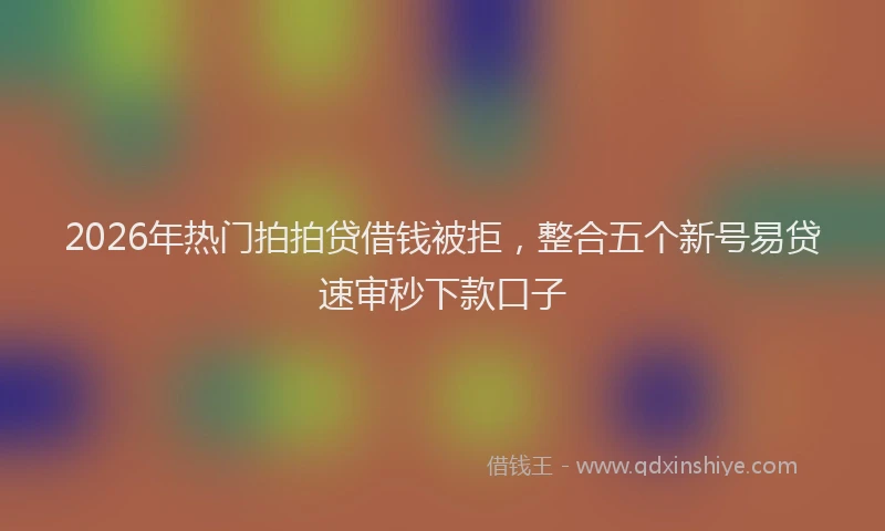 2026年热门拍拍贷借钱被拒，整合五个新号易贷速审秒下款口子