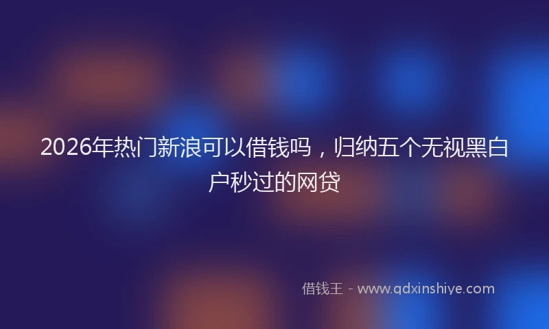 2026年热门新浪可以借钱吗，归纳五个无视黑白户秒过的网贷