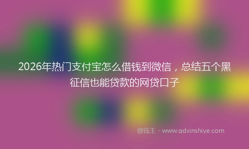 2026年热门支付宝怎么借钱到微信，总结五个黑征信也能贷款的网贷口子