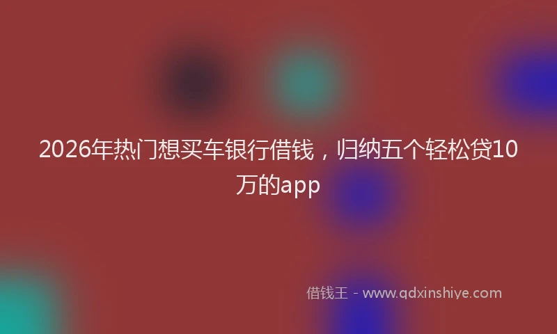 2026年热门想买车银行借钱，归纳五个轻松贷10万的app