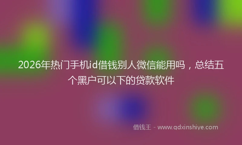 2026年热门手机id借钱别人微信能用吗，总结五个黑户可以下的贷款软件