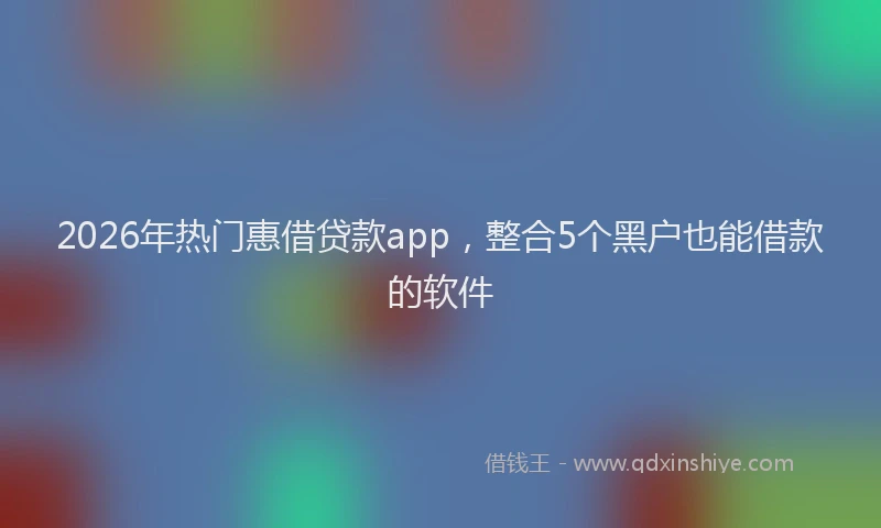 2026年热门惠借贷款app，整合5个黑户也能借款的软件