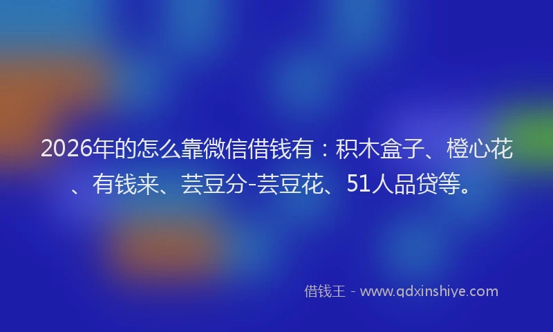 2026年的怎么靠微信借钱有：积木盒子、橙心花、有钱来、芸豆分-芸豆花、51人品贷等。