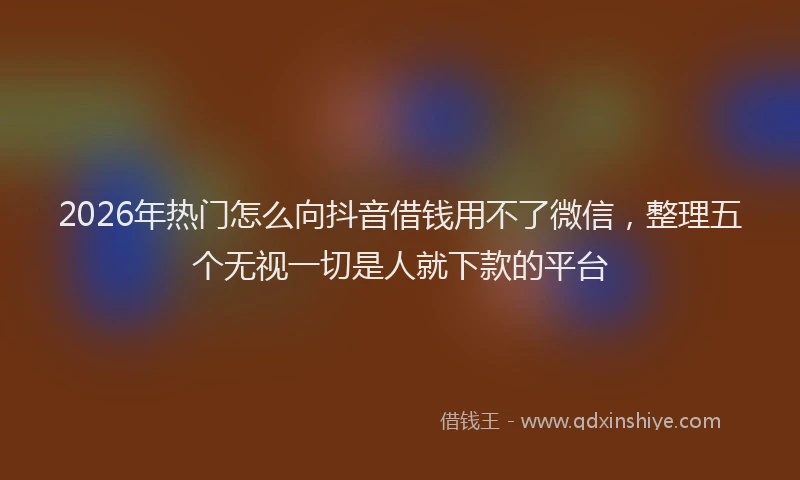 2026年热门怎么向抖音借钱用不了微信，整理五个无视一切是人就下款的平台