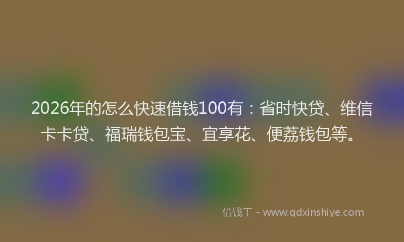 2026年的怎么快速借钱100有：省时快贷、维信卡卡贷、福瑞钱包宝、宜享花、便荔钱包等。