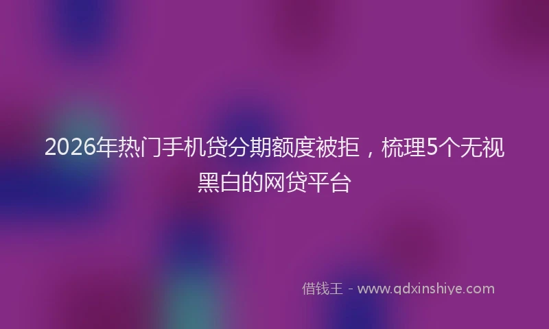 2026年热门手机贷分期额度被拒，梳理5个无视黑白的网贷平台
