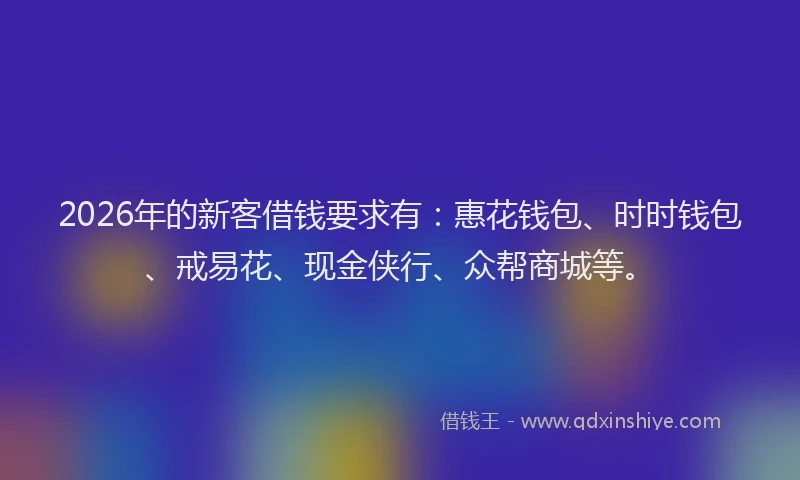 2026年的新客借钱要求有：惠花钱包、时时钱包、戒易花、现金侠行、众帮商城等。