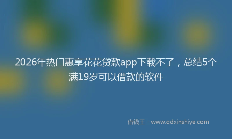 2026年热门惠享花花贷款app下载不了，总结5个满19岁可以借款的软件