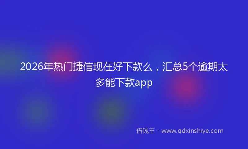2026年热门捷信现在好下款么，汇总5个逾期太多能下款app