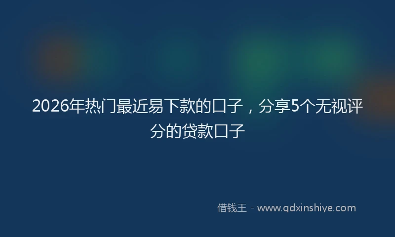 2026年热门最近易下款的口子，分享5个无视评分的贷款口子