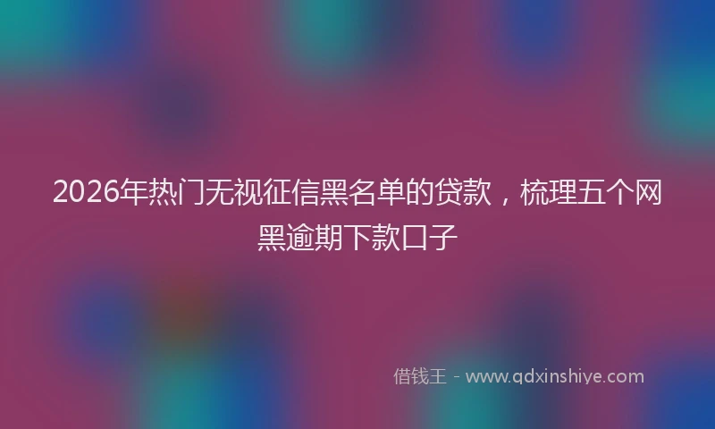 2026年热门无视征信黑名单的贷款，梳理五个网黑逾期下款口子