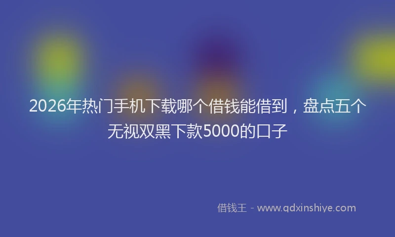 2026年热门手机下载哪个借钱能借到，盘点五个无视双黑下款5000的口子