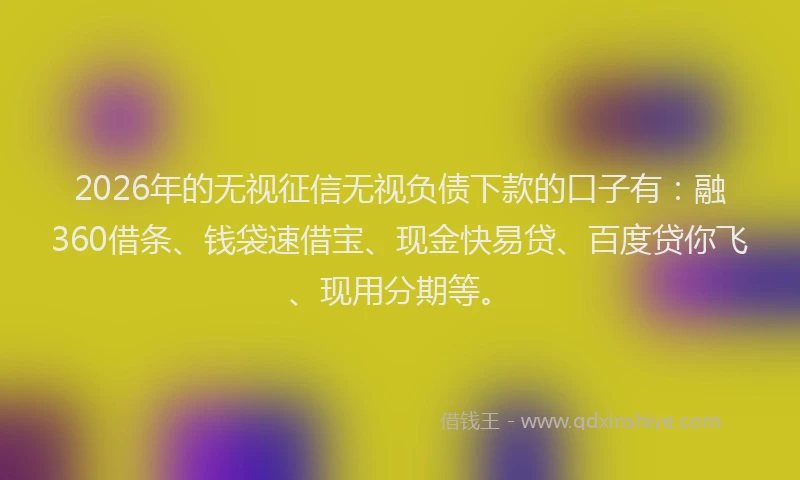 2026年的无视征信无视负债下款的口子有：融360借条、钱袋速借宝、现金快易贷、百度贷你飞、现用分期等。