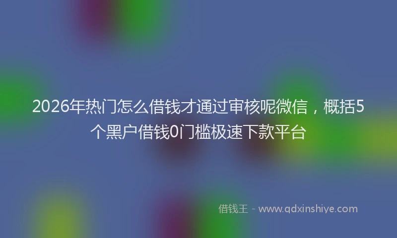 2026年热门怎么借钱才通过审核呢微信，概括5个黑户借钱0门槛极速下款平台