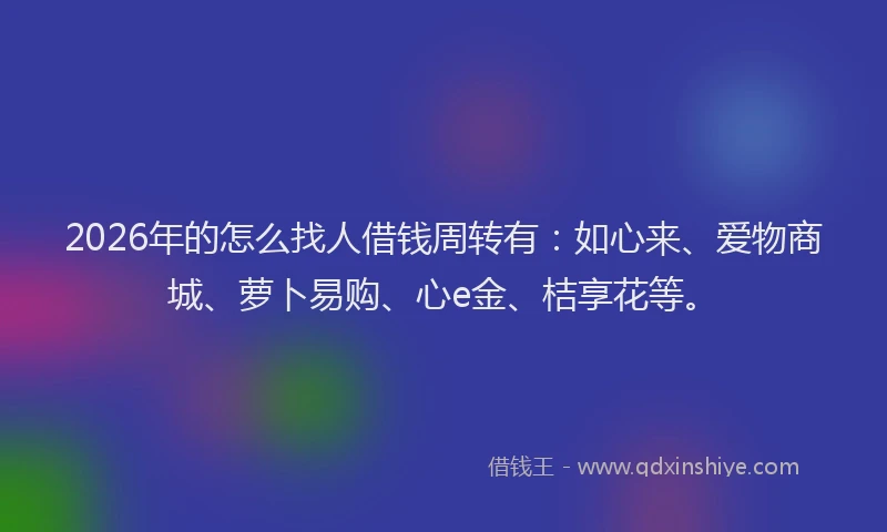 2026年的怎么找人借钱周转有:如心来、爱物商城、萝卜易购、心e金、桔享花等。