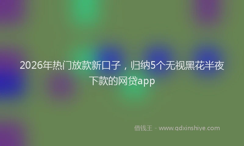 2026年热门放款新口子,归纳5个无视黑花半夜下款的网贷app