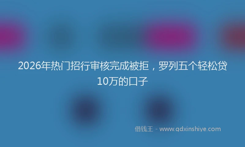 2026年热门招行审核完成被拒，罗列五个轻松贷10万的口子